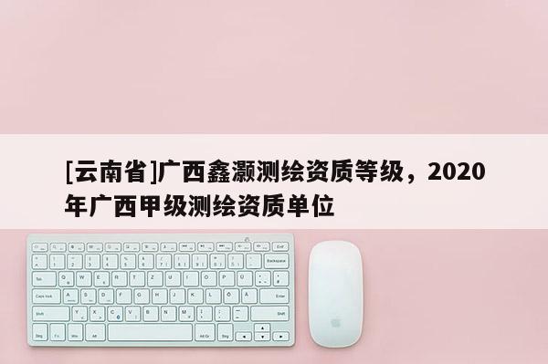 [云南省]廣西鑫灝測繪資質等級，2020年廣西甲級測繪資質單位