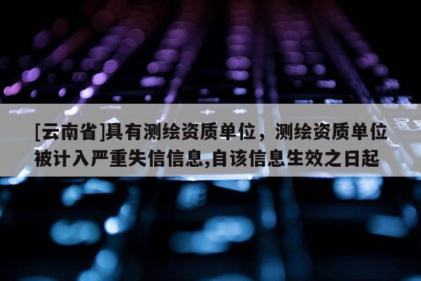 [云南省]具有測繪資質單位，測繪資質單位被計入嚴重失信信息,自該信息生效之日起