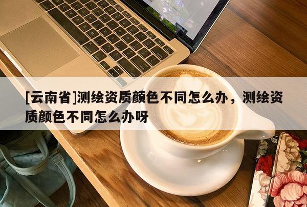 [云南省]測繪資質顏色不同怎么辦，測繪資質顏色不同怎么辦呀