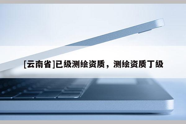 [云南省]已級測繪資質，測繪資質丁級