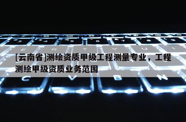 [云南省]測繪資質甲級工程測量專業，工程測繪甲級資質業務范圍