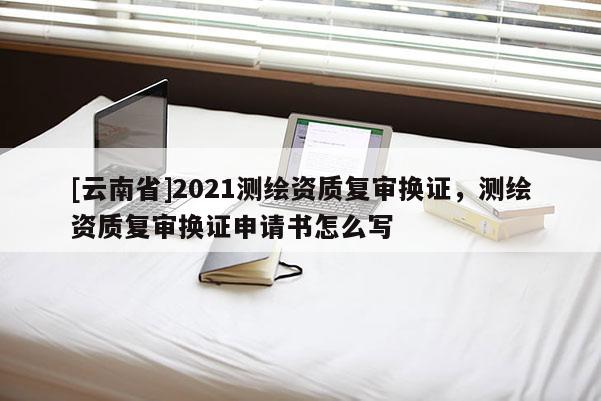 [云南省]2021測繪資質(zhì)復(fù)審換證，測繪資質(zhì)復(fù)審換證申請書怎么寫