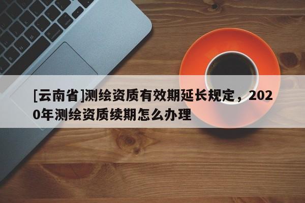[云南省]測(cè)繪資質(zhì)有效期延長(zhǎng)規(guī)定，2020年測(cè)繪資質(zhì)續(xù)期怎么辦理