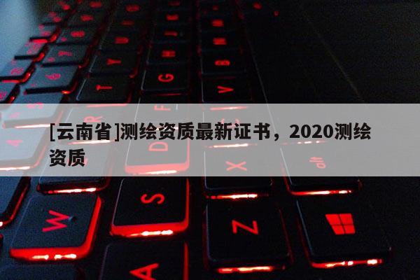 [云南省]測繪資質最新證書，2020測繪資質