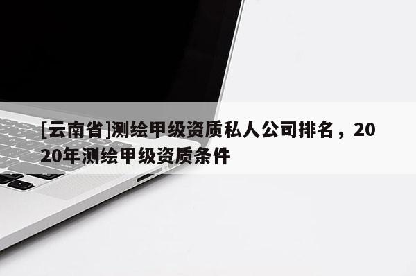 [云南省]測繪甲級資質私人公司排名，2020年測繪甲級資質條件