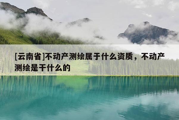 [云南省]不動產測繪屬于什么資質，不動產測繪是干什么的