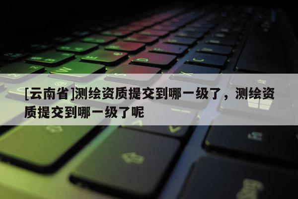 [云南省]測繪資質提交到哪一級了，測繪資質提交到哪一級了呢