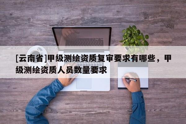 [云南省]甲級測繪資質復審要求有哪些，甲級測繪資質人員數量要求
