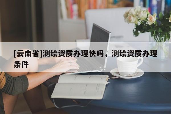 [云南省]測繪資質辦理快嗎，測繪資質辦理條件