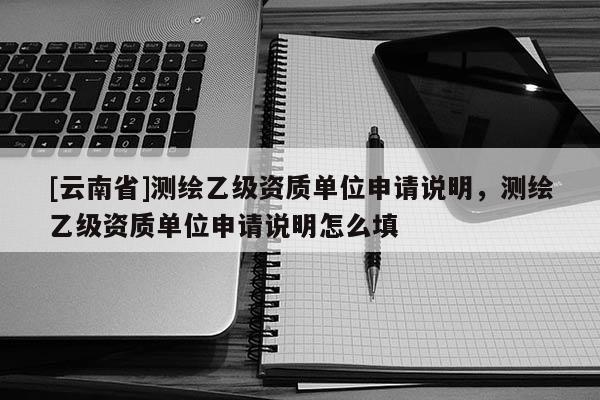 [云南省]測繪乙級資質單位申請說明，測繪乙級資質單位申請說明怎么填