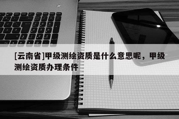 [云南省]甲級測繪資質是什么意思呢，甲級測繪資質辦理條件