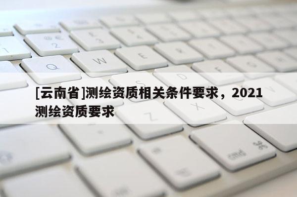 [云南省]測(cè)繪資質(zhì)相關(guān)條件要求，2021測(cè)繪資質(zhì)要求