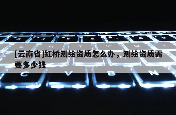 [云南省]紅橋測繪資質怎么辦，測繪資質需要多少錢