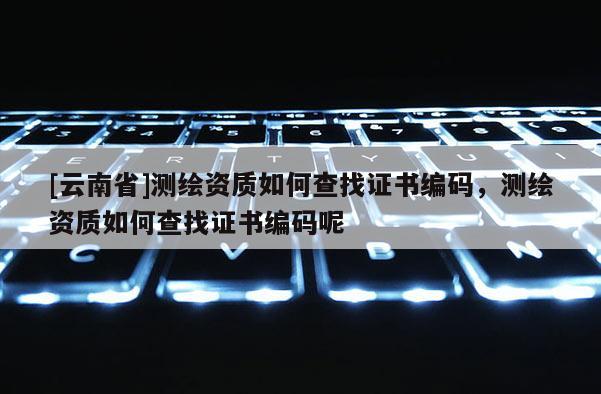[云南省]測(cè)繪資質(zhì)如何查找證書編碼，測(cè)繪資質(zhì)如何查找證書編碼呢