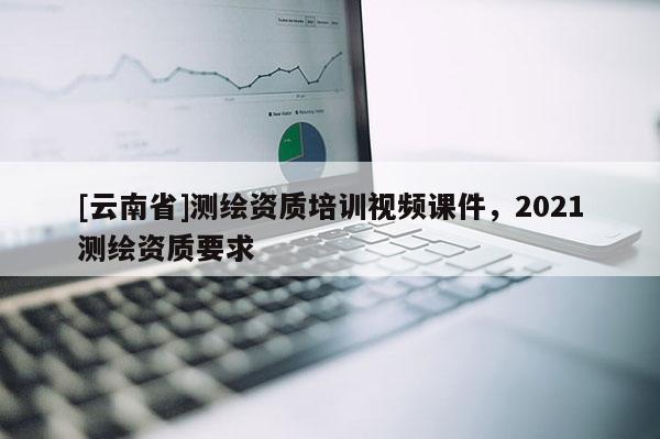 [云南省]測繪資質培訓視頻課件，2021測繪資質要求