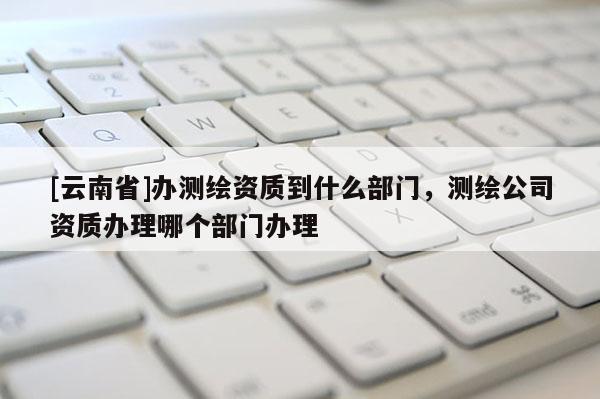 [云南省]辦測繪資質到什么部門，測繪公司資質辦理哪個部門辦理