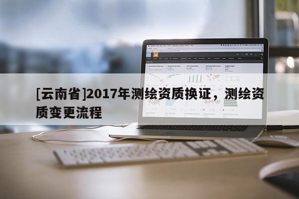 [云南省]2017年測繪資質換證，測繪資質變更流程