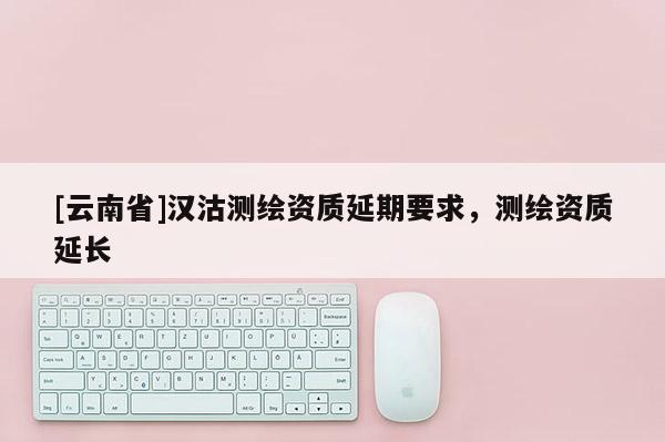 [云南省]漢沽測繪資質(zhì)延期要求，測繪資質(zhì)延長