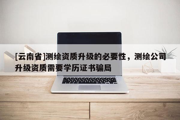 [云南省]測(cè)繪資質(zhì)升級(jí)的必要性，測(cè)繪公司升級(jí)資質(zhì)需要學(xué)歷證書(shū)騙局