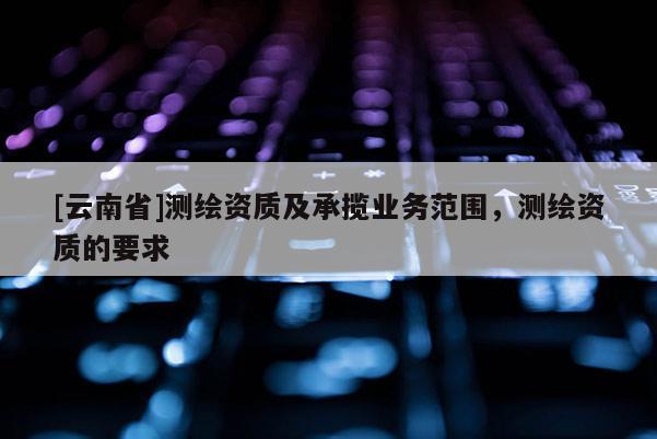 [云南省]測繪資質及承攬業務范圍，測繪資質的要求