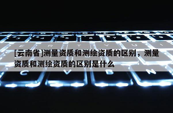[云南省]測量資質和測繪資質的區別，測量資質和測繪資質的區別是什么