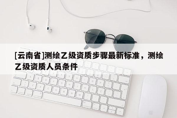 [云南省]測繪乙級資質步驟最新標準，測繪乙級資質人員條件
