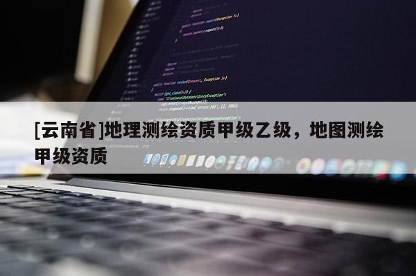 [云南省]地理測繪資質甲級乙級，地圖測繪甲級資質