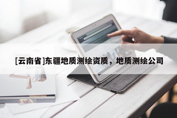 [云南省]東疆地質(zhì)測(cè)繪資質(zhì)，地質(zhì)測(cè)繪公司