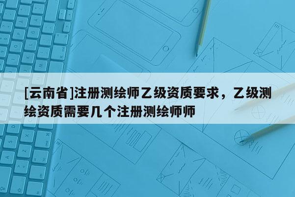 [云南省]注冊(cè)測繪師乙級(jí)資質(zhì)要求，乙級(jí)測繪資質(zhì)需要幾個(gè)注冊(cè)測繪師師