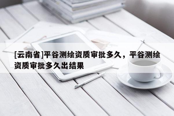 [云南省]平谷測繪資質審批多久，平谷測繪資質審批多久出結果