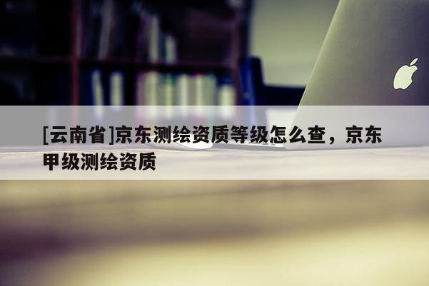 [云南省]京東測繪資質等級怎么查，京東 甲級測繪資質