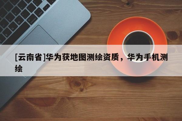 [云南省]華為獲地圖測(cè)繪資質(zhì)，華為手機(jī)測(cè)繪