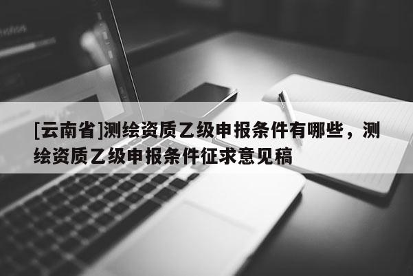 [云南省]測(cè)繪資質(zhì)乙級(jí)申報(bào)條件有哪些，測(cè)繪資質(zhì)乙級(jí)申報(bào)條件征求意見(jiàn)稿