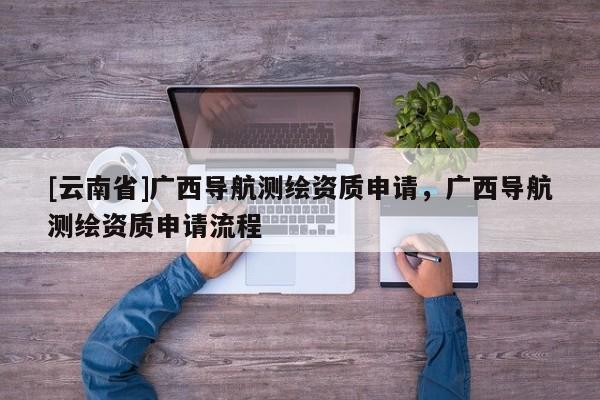 [云南省]廣西導(dǎo)航測繪資質(zhì)申請，廣西導(dǎo)航測繪資質(zhì)申請流程
