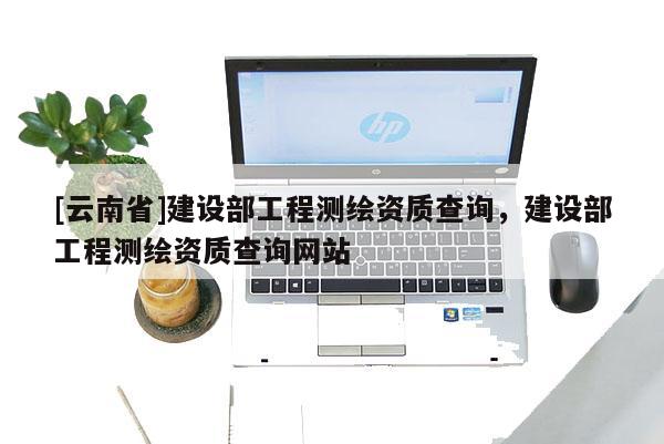 [云南省]建設(shè)部工程測繪資質(zhì)查詢，建設(shè)部工程測繪資質(zhì)查詢網(wǎng)站