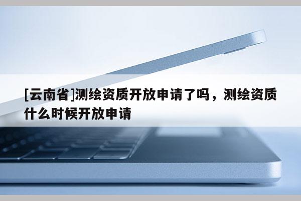 [云南省]測繪資質開放申請了嗎，測繪資質什么時候開放申請