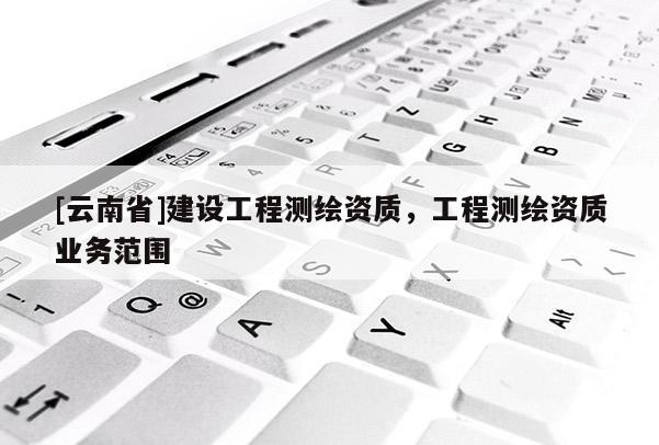 [云南省]建設工程測繪資質，工程測繪資質業務范圍