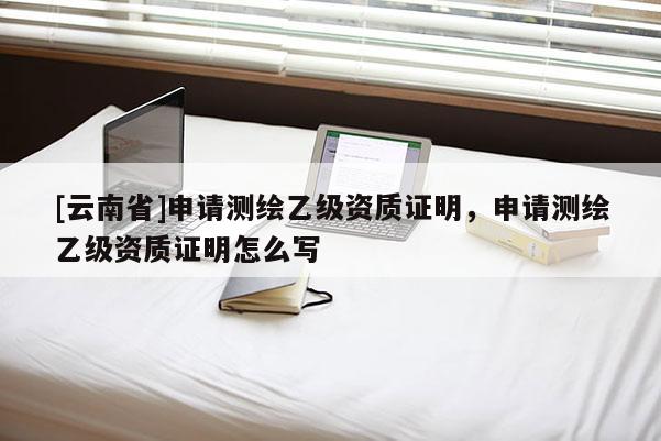 [云南省]申請測繪乙級資質證明，申請測繪乙級資質證明怎么寫