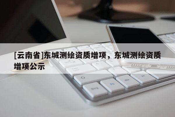 [云南省]東城測繪資質(zhì)增項，東城測繪資質(zhì)增項公示