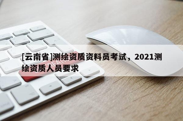 [云南省]測繪資質(zhì)資料員考試，2021測繪資質(zhì)人員要求
