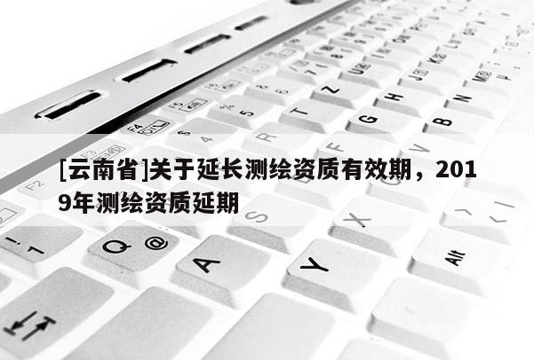 [云南省]關于延長測繪資質有效期，2019年測繪資質延期
