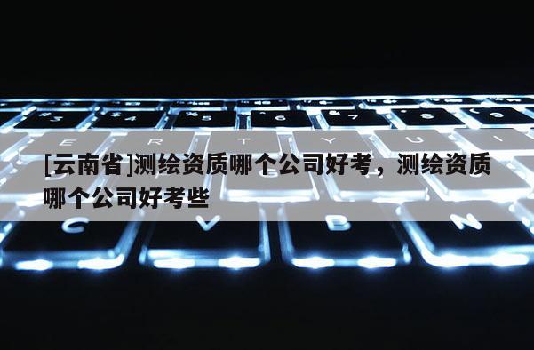 [云南省]測繪資質哪個公司好考，測繪資質哪個公司好考些