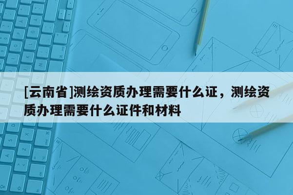 [云南省]測(cè)繪資質(zhì)辦理需要什么證，測(cè)繪資質(zhì)辦理需要什么證件和材料