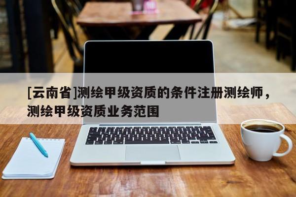 [云南省]測繪甲級資質的條件注冊測繪師，測繪甲級資質業務范圍