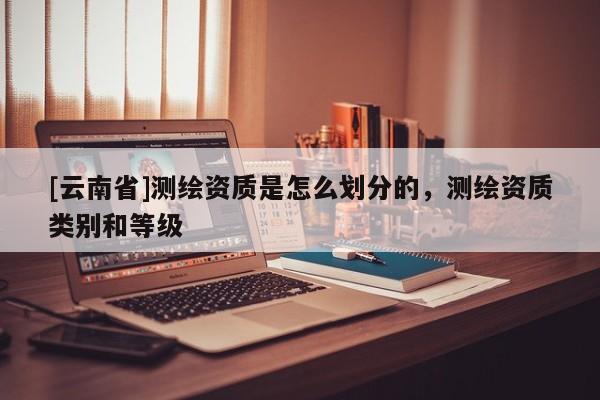 [云南省]測繪資質是怎么劃分的，測繪資質類別和等級