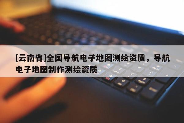 [云南省]全國(guó)導(dǎo)航電子地圖測(cè)繪資質(zhì)，導(dǎo)航電子地圖制作測(cè)繪資質(zhì)