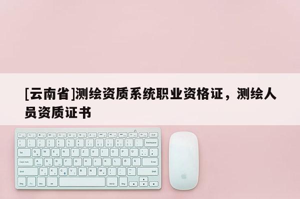 [云南省]測繪資質系統職業資格證，測繪人員資質證書