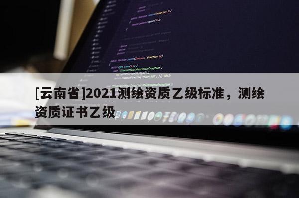 [云南省]2021測繪資質乙級標準，測繪資質證書乙級