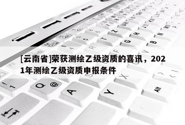 [云南省]榮獲測繪乙級資質的喜訊，2021年測繪乙級資質申報條件