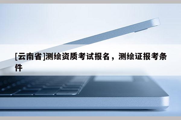 [云南省]測繪資質考試報名，測繪證報考條件